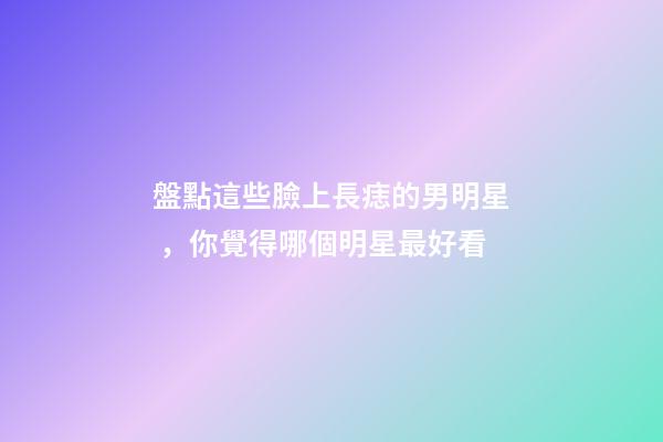 盤點這些臉上長痣的男明星，你覺得哪個明星最好看